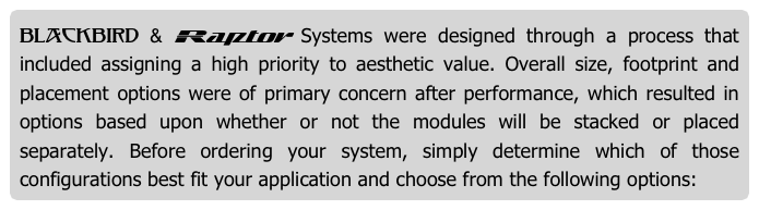 Blackbird & Raptor Systems were designed through a process that included assigning a high priority to aesthetic value. Overall size, footprint and placement options were of primary concern after performance, which resulted in options based upon whether or not the modules will be stacked or placed separately. Before ordering your system, simply determine which of those configurations best fit your application and choose from the following options: