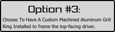         Option #3:
Choose To Have A Custom Machined Aluminum Grill Ring Installed to frame the top-facing driver.