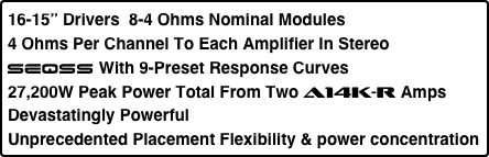 16-15” Drivers  8-4 Ohms Nominal Modules
4 Ohms Per Channel To Each Amplifier In Stereo
SEQSS With 9-Preset Response Curves
27,200W Peak Power Total From Two A14K-r Amps
Devastatingly Powerful
Unprecedented Placement Flexibility & power concentration