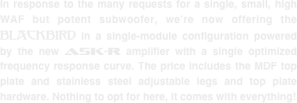 In response to the many requests for a single, small, high WAF but potent subwoofer, we’re now offering the Blackbird in a single-module configuration powered by the new A5K-R amplifier with a single optimized frequency response curve. The price includes the MDF top plate and stainless steel adjustable legs and top plate hardware. Nothing to opt for here, it comes with everything!
