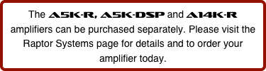 The A5K-r, A5K-DSP and A14K-r amplifiers can be purchased separately. Please visit the Raptor Systems page for details and to order your amplifier today.