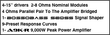 4-15” drivers  2-8 Ohms Nominal Modules 
4 Ohms Parallel Pair To The Amplifier Bridged
1- Bossobass SEQSS Signal Shaper
9-Preset Response Curves
1- A9k-R 9,000W Peak Power Amplifier 