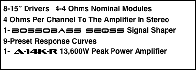 8-15” Drivers   4-4 Ohms Nominal Modules
4 Ohms Per Channel To The Amplifier In Stereo
1- Bossobass SEQSS Signal Shaper  
9-Preset Response Curves
1-  a-14K-r 13,600W Peak Power Amplifier
