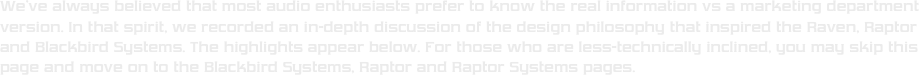 We’ve always believed that most audio enthusiasts prefer to know the real information vs a marketing department version. In that spirit, we recorded an in-depth discussion of the design philosophy that inspired the Raven, Raptor and Blackbird Systems. The highlights appear below. For those who are less-technically inclined, you may skip this page and move on to the Blackbird Systems, Raptor and Raptor Systems pages. 