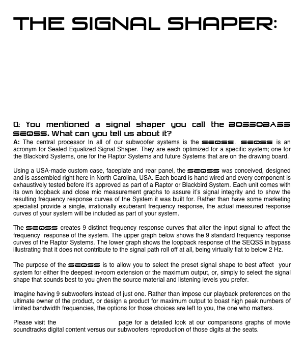 THE SIGNAL SHAPER:






Q: You mentioned a signal shaper you call the Bossobass SEQSS. What can you tell us about it?
A: The central processor In all of our subwoofer systems is the SEQSS. SEQSS is an acronym for Sealed Equalized Signal Shaper. They are each optimized for a specific system; one for the Blackbird Systems, one for the Raptor Systems and future Systems that are on the drawing board.

Using a USA-made custom case, faceplate and rear panel, the SEQSS was conceived, designed and is assembled right here in North Carolina, USA. Each board is hand wired and every component is exhaustively tested before it’s approved as part of a Raptor or Blackbird System. Each unit comes with its own loopback and close mic measurement graphs to assure it’s signal integrity and to show the  resulting frequency response curves of the System it was built for. Rather than have some marketing specialist provide a single, irrationally exuberant frequency response, the actual measured response curves of your system will be included as part of your system.

The SEQSS creates 9 distinct frequency response curves that alter the input signal to affect the frequency  response of the system. The upper graph below shows the 9 standard frequency response curves of the Raptor Systems. The lower graph shows the loopback response of the SEQSS in bypass illustrating that it does not contribute to the signal path roll off at all, being virtually flat to below 2 Hz.

The purpose of the SEQSS is to allow you to select the preset signal shape to best affect  your system for either the deepest in-room extension or the maximum output, or, simply to select the signal  shape that sounds best to you given the source material and listening levels you prefer. 

Imagine having 9 subwoofers instead of just one. Rather than impose our playback preferences on the ultimate owner of the product, or design a product for maximum output to boast high peak numbers of limited bandwidth frequencies, the options for those choices are left to you, the one who matters.

Please visit the TECHNICAL/SPECS page for a detailed look at our comparisons graphs of movie soundtracks digital content versus our subwoofers reproduction of those digits at the seats.
     
