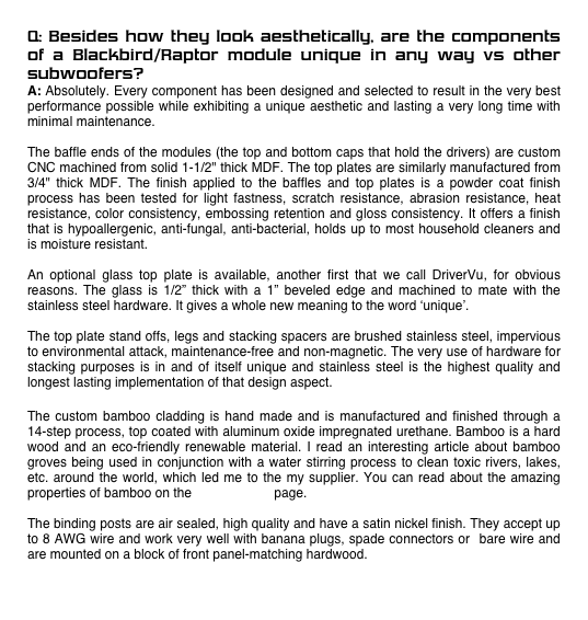 Q: Besides how they look aesthetically, are the components of a Blackbird/Raptor module unique in any way vs other subwoofers?
A: Absolutely. Every component has been designed and selected to result in the very best performance possible while exhibiting a unique aesthetic and lasting a very long time with minimal maintenance. 

The baffle ends of the modules (the top and bottom caps that hold the drivers) are custom CNC machined from solid 1-1/2" thick MDF. The top plates are similarly manufactured from 3/4" thick MDF. The finish applied to the baffles and top plates is a powder coat finish process has been tested for light fastness, scratch resistance, abrasion resistance, heat resistance, color consistency, embossing retention and gloss consistency. It offers a finish that is hypoallergenic, anti-fungal, anti-bacterial, holds up to most household cleaners and is moisture resistant. 

An optional glass top plate is available, another first that we call DriverVu, for obvious reasons. The glass is 1/2” thick with a 1” beveled edge and machined to mate with the stainless steel hardware. It gives a whole new meaning to the word ‘unique’. 

The top plate stand offs, legs and stacking spacers are brushed stainless steel, impervious to environmental attack, maintenance-free and non-magnetic. The very use of hardware for stacking purposes is in and of itself unique and stainless steel is the highest quality and longest lasting implementation of that design aspect. 

The custom bamboo cladding is hand made and is manufactured and finished through a 14-step process, top coated with aluminum oxide impregnated urethane. Bamboo is a hard wood and an eco-friendly renewable material. I read an interesting article about bamboo groves being used in conjunction with a water stirring process to clean toxic rivers, lakes, etc. around the world, which led me to the my supplier. You can read about the amazing properties of bamboo on the Going Green page. 
     
The binding posts are air sealed, high quality and have a satin nickel finish. They accept up to 8 AWG wire and work very well with banana plugs, spade connectors or  bare wire and are mounted on a block of front panel-matching hardwood. 


