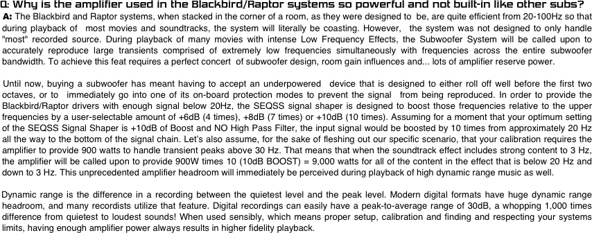
    Q: Why is the amplifier used in the Blackbird/Raptor systems so powerful and not built-in like other subs?
     A: The Blackbird and Raptor systems, when stacked in the corner of a room, as they were designed to  be, are quite efficient from 20-100Hz so that during playback of  most movies and soundtracks, the system will literally be coasting. However,  the system was not designed to only handle "most" recorded source. During playback of many movies with intense Low Frequency Effects, the Subwoofer System will be called upon to accurately reproduce large transients comprised of extremely low frequencies simultaneously with frequencies across the entire subwoofer bandwidth. To achieve this feat requires a perfect concert  of subwoofer design, room gain influences and... lots of amplifier reserve power. 

 Until now, buying a subwoofer has meant having to accept an underpowered  device that is designed to either roll off well before the first two octaves, or to  immediately go into one of its on-board protection modes to prevent the signal  from being reproduced. In order to provide the Blackbird/Raptor drivers with enough signal below 20Hz, the SEQSS signal shaper is designed to boost those frequencies relative to the upper frequencies by a user-selectable amount of +6dB (4 times), +8dB (7 times) or +10dB (10 times). Assuming for a moment that your optimum setting of the SEQSS Signal Shaper is +10dB of Boost and NO High Pass Filter, the input signal would be boosted by 10 times from approximately 20 Hz all the way to the bottom of the signal chain. Let’s also assume, for the sake of fleshing out our specific scenario, that your calibration requires the amplifier to provide 900 watts to handle transient peaks above 30 Hz. That means that when the soundtrack effect includes strong content to 3 Hz, the amplifier will be called upon to provide 900W times 10 (10dB BOOST) = 9,000 watts for all of the content in the effect that is below 20 Hz and down to 3 Hz. This unprecedented amplifier headroom will immediately be perceived during playback of high dynamic range music as well. 

Dynamic range is the difference in a recording between the quietest level and the peak level. Modern digital formats have huge dynamic range headroom, and many recordists utilize that feature. Digital recordings can easily have a peak-to-average range of 30dB, a whopping 1,000 times difference from quietest to loudest sounds! When used sensibly, which means proper setup, calibration and finding and respecting your systems limits, having enough amplifier power always results in higher fidelity playback. 