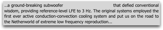 ...a ground-breaking subwoofer                              that defied conventional wisdom, providing reference-level LFE to 3 Hz. The original systems employed the first ever active conduction-convection cooling system and put us on the road to the Netherworld of extreme low frequency reproduction...