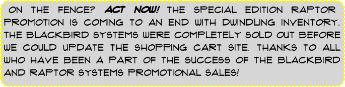 ON THE FENCE? ACT NOW! THE SPECIAL EDITION RAPTOR PROMOTION IS COMING TO AN END WITH DWINDLING INVENTORY. THE BLACKBIRD SYSTEMS WERE COMPLETELY SOLD OUT BEFORE WE COULD UPDATE THE SHOPPING CART SITE. THANKS TO ALL WHO HAVE BEEN A PART OF THE SUCCESS OF THE BLACKBIRD AND RAPTOR SYSTEMS PROMOTIONAL SALES!