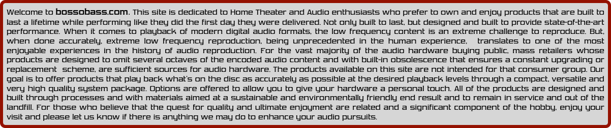 Welcome to bossobass.com. This site is dedicated to Home Theater and Audio enthusiasts who prefer to own and enjoy products that are built to last a lifetime while performing like they did the first day they were delivered. Not only built to last, but designed and built to provide state-of-the-art performance. When it comes to playback of modern digital audio formats, the low frequency content is an extreme challenge to reproduce. But, when done accurately, extreme low frequency reproduction, being unprecedented in the human experience,  translates to one of the most enjoyable experiences in the history of audio reproduction. For the vast majority of the audio hardware buying public, mass retailers whose products are designed to omit several octaves of the encoded audio content and with built-in obsolescence that ensures a constant upgrading or replacement  scheme, are sufficient sources for audio hardware. The products available on this site are not intended for that consumer group. Our goal is to offer products that play back what’s on the disc as accurately as possible at the desired playback levels through a compact, versatile and very high quality system package. Options are offered to allow you to give your hardware a personal touch. All of the products are designed and built through processes and with materials aimed at a sustainable and environmentally friendly end result and to remain in service and out of the landfill. For those who believe that the quest for quality and ultimate enjoyment are related and a significant component of the hobby, enjoy your visit and please let us know if there is anything we may do to enhance your audio pursuits.