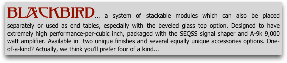Blackbird... a system of stackable modules which can also be placed separately or used as end tables, especially with the beveled glass top option. Designed to have extremely high performance-per-cubic inch, packaged with the SEQSS signal shaper and A-9k 9,000 watt amplifier. Available in  two unique finishes and several equally unique accessories options. One-of-a-kind? Actually, we think you’ll prefer four of a kind...