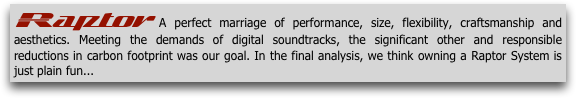 Raptor A perfect marriage of performance, size, flexibility, craftsmanship and aesthetics. Meeting the demands of digital soundtracks, the significant other and responsible reductions in carbon footprint was our goal. In the final analysis, we think owning a Raptor System is just plain fun... 