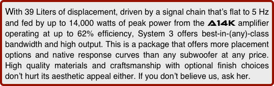 With 39 Liters of displacement, driven by a signal chain that’s flat to 5 Hz and fed by up to 14,000 watts of peak power from the a14k amplifier operating at up to 62% efficiency, System 3 offers best-in-(any)-class bandwidth and high output. This is a package that offers more placement options and native response curves than any subwoofer at any price. High quality materials and craftsmanship with optional finish choices don’t hurt its aesthetic appeal either. If you don’t believe us, ask her. 