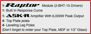 1-Raptor  Module (2-BHT-15 Drivers)      
1- Built In Response Curve
1- a5k-r Amplifier With 6,000W Peak Output
4- Top Plate poles
4- Leveling Leg Poles
(Don’t forget to order your Top Plate, MDF or 1/2” Glass)