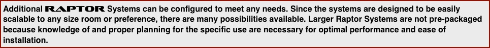 Additional Raptor Systems can be configured to meet any needs. Since the systems are designed to be easily scalable to any size room or preference, there are many possibilities available. Larger Raptor Systems are not pre-packaged because knowledge of and proper planning for the specific use are necessary for optimal performance and ease of installation.