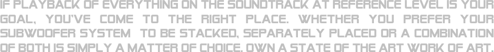 If playback of everything on the soundtrack at reference level is your goal, you’ve come to the right place. whether you prefer your subwoofer system  to be stacked, separately placed or a combination of both is simply a matter of choice. own a state of the art work of art.