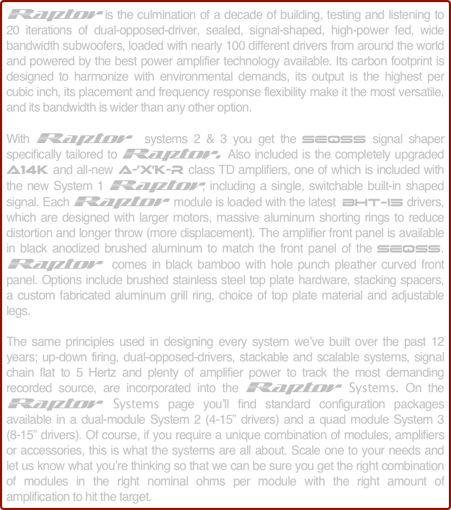 Raptor is the culmination of a decade of building, testing and listening to 20 iterations of dual-opposed-driver, sealed, signal-shaped, high-power fed, wide bandwidth subwoofers, loaded with nearly 100 different drivers from around the world and powered by the best power amplifier technology available. Its carbon footprint is designed to harmonize with environmental demands, its output is the highest per cubic inch, its placement and frequency response flexibility make it the most versatile, and its bandwidth is wider than any other option.

With Raptor  systems 2 & 3 you get the SEQSS signal shaper specifically tailored to Raptor. Also included is the completely upgraded  A14K and all-new A-’X’K-R class TD amplifiers, one of which is included with the new System 1 Raptor, including a single, switchable built-in shaped signal. Each Raptor module is loaded with the latest  BHT-15 drivers, which are designed with larger motors, massive aluminum shorting rings to reduce distortion and longer throw (more displacement). The amplifier front panel is available in black anodized brushed aluminum to match the front panel of the SEQSS. Raptor  comes in black bamboo with hole punch pleather curved front panel. Options include brushed stainless steel top plate hardware, stacking spacers, a custom fabricated aluminum grill ring, choice of top plate material and adjustable legs.

The same principles used in designing every system we’ve built over the past 12 years; up-down firing, dual-opposed-drivers, stackable and scalable systems, signal chain flat to 5 Hertz and plenty of amplifier power to track the most demanding recorded source, are incorporated into the Raptor Systems. On the Raptor Systems page you’ll find standard configuration packages available in a dual-module System 2 (4-15” drivers) and a quad module System 3 (8-15” drivers). Of course, if you require a unique combination of modules, amplifiers or accessories, this is what the systems are all about. Scale one to your needs and let us know what you’re thinking so that we can be sure you get the right combination of modules in the right nominal ohms per module with the right amount of amplification to hit the target.