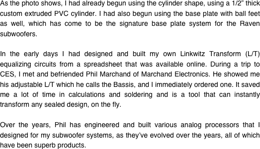 As the photo shows, I had already begun using the cylinder shape, using a 1/2” thick custom extruded PVC cylinder. I had also begun using the base plate with ball feet as well, which has come to be the signature base plate system for the Raven subwoofers.

In the early days I had designed and built my own Linkwitz Transform (L/T) equalizing circuits from a spreadsheet that was available online. During a trip to CES, I met and befriended Phil Marchand of Marchand Electronics. He showed me his adjustable L/T which he calls the Bassis, and I immediately ordered one. It saved me a lot of time in calculations and soldering and is a tool that can instantly transform any sealed design, on the fly.

Over the years, Phil has engineered and built various analog processors that I designed for my subwoofer systems, as they’ve evolved over the years, all of which have been superb products.