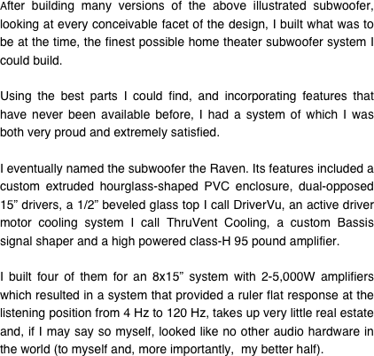 After building many versions of the above illustrated subwoofer, looking at every conceivable facet of the design, I built what was to be at the time, the finest possible home theater subwoofer system I could build.

Using the best parts I could find, and incorporating features that have never been available before, I had a system of which I was both very proud and extremely satisfied.

I eventually named the subwoofer the Raven. Its features included a custom extruded hourglass-shaped PVC enclosure, dual-opposed 15” drivers, a 1/2” beveled glass top I call DriverVu, an active driver motor cooling system I call ThruVent Cooling, a custom Bassis signal shaper and a high powered class-H 95 pound amplifier.

I built four of them for an 8x15” system with 2-5,000W amplifiers which resulted in a system that provided a ruler flat response at the listening position from 4 Hz to 120 Hz, takes up very little real estate and, if I may say so myself, looked like no other audio hardware in the world (to myself and, more importantly,  my better half).