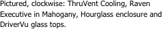 Pictured, clockwise: ThruVent Cooling, Raven Executive in Mahogany, Hourglass enclosure and DriverVu glass tops.