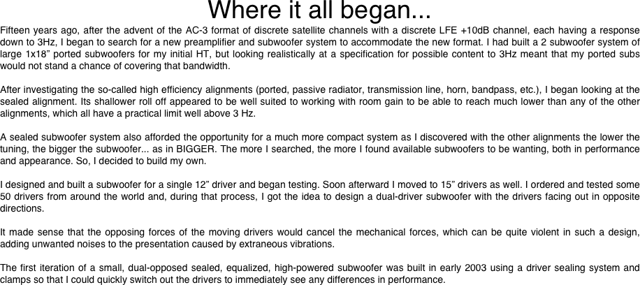 Where it all began...
Fifteen years ago, after the advent of the AC-3 format of discrete satellite channels with a discrete LFE +10dB channel, each having a response down to 3Hz, I began to search for a new preamplifier and subwoofer system to accommodate the new format. I had built a 2 subwoofer system of large 1x18” ported subwoofers for my initial HT, but looking realistically at a specification for possible content to 3Hz meant that my ported subs would not stand a chance of covering that bandwidth.

After investigating the so-called high efficiency alignments (ported, passive radiator, transmission line, horn, bandpass, etc.), I began looking at the sealed alignment. Its shallower roll off appeared to be well suited to working with room gain to be able to reach much lower than any of the other alignments, which all have a practical limit well above 3 Hz.

A sealed subwoofer system also afforded the opportunity for a much more compact system as I discovered with the other alignments the lower the tuning, the bigger the subwoofer... as in BIGGER. The more I searched, the more I found available subwoofers to be wanting, both in performance and appearance. So, I decided to build my own.

I designed and built a subwoofer for a single 12” driver and began testing. Soon afterward I moved to 15” drivers as well. I ordered and tested some 50 drivers from around the world and, during that process, I got the idea to design a dual-driver subwoofer with the drivers facing out in opposite directions.

It made sense that the opposing forces of the moving drivers would cancel the mechanical forces, which can be quite violent in such a design, adding unwanted noises to the presentation caused by extraneous vibrations.

The first iteration of a small, dual-opposed sealed, equalized, high-powered subwoofer was built in early 2003 using a driver sealing system and clamps so that I could quickly switch out the drivers to immediately see any differences in performance.